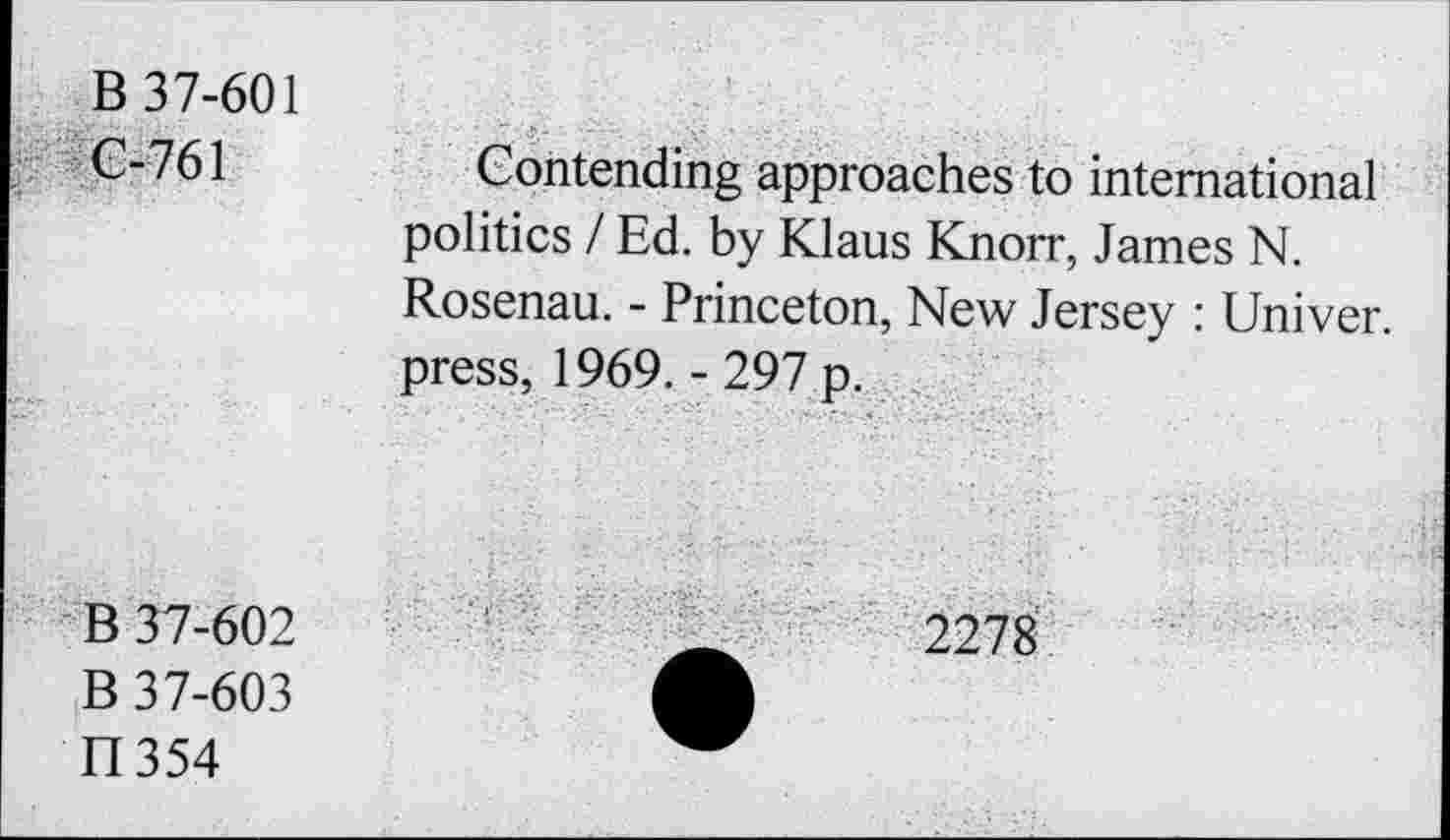 ﻿B 37-601 G-761	Gontending approaches to international politics / Ed. by Klaus Knorr, James N. Rosenau. - Princeton, New Jersey : Univer. press, 1969. - 297 p.
B 37-602 B 37-603 II354	2278